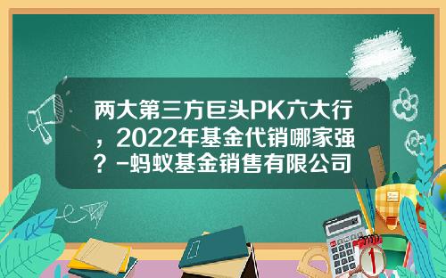 两大第三方巨头PK六大行，2022年基金代销哪家强？-蚂蚁基金销售有限公司