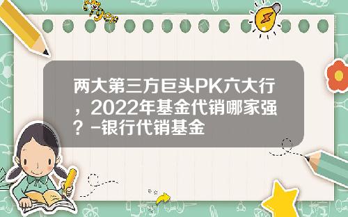 两大第三方巨头PK六大行，2022年基金代销哪家强？-银行代销基金