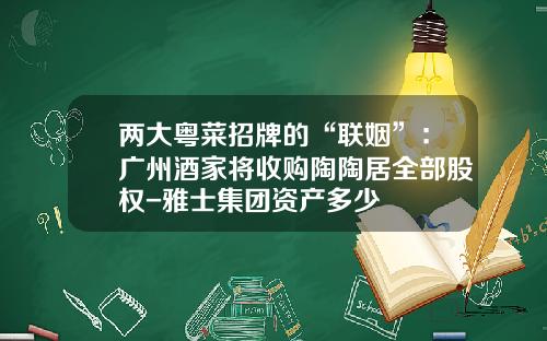 两大粤菜招牌的“联姻”：广州酒家将收购陶陶居全部股权-雅士集团资产多少