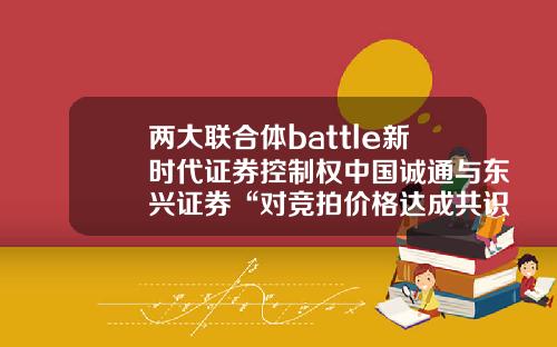两大联合体battle新时代证券控制权中国诚通与东兴证券“对竞拍价格达成共识”-参股东兴证券的上市公司