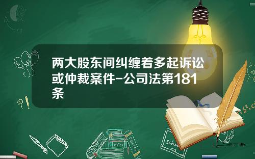 两大股东间纠缠着多起诉讼或仲裁案件-公司法第181条