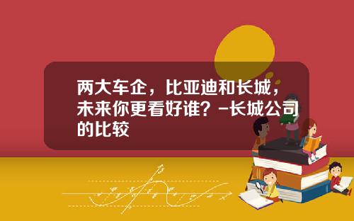 两大车企，比亚迪和长城，未来你更看好谁？-长城公司的比较