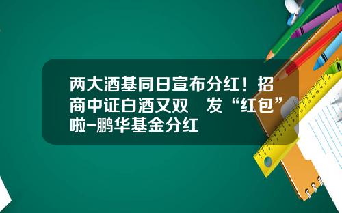 两大酒基同日宣布分红！招商中证白酒又双叒发“红包”啦-鹏华基金分红