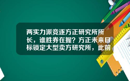 两实力派竞逐方正研究所所长，谁胜券在握？方正未来目标锁定大型卖方研究所，此前已广撒英雄帖-方正证券资管公司
