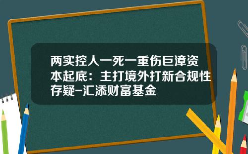 两实控人一死一重伤巨漳资本起底：主打境外打新合规性存疑-汇添财富基金