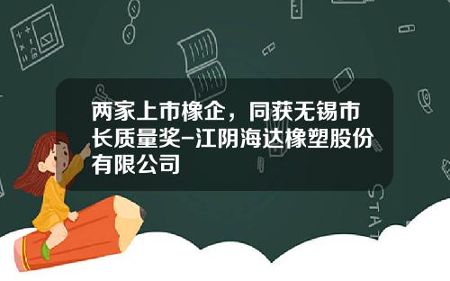 两家上市橡企，同获无锡市长质量奖-江阴海达橡塑股份有限公司