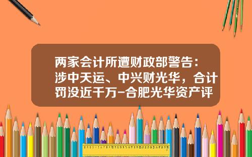 两家会计所遭财政部警告：涉中天运、中兴财光华，合计罚没近千万-合肥光华资产评估有限公司