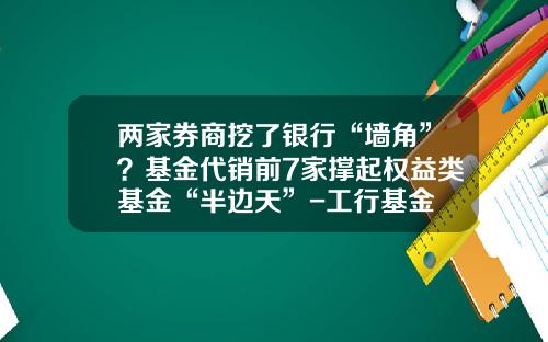 两家券商挖了银行“墙角”？基金代销前7家撑起权益类基金“半边天”-工行基金