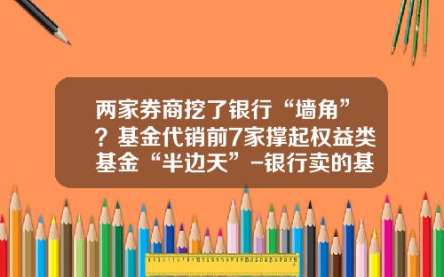 两家券商挖了银行“墙角”？基金代销前7家撑起权益类基金“半边天”-银行卖的基金