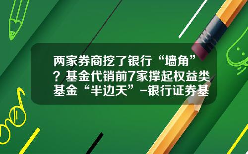 两家券商挖了银行“墙角”？基金代销前7家撑起权益类基金“半边天”-银行证券基金