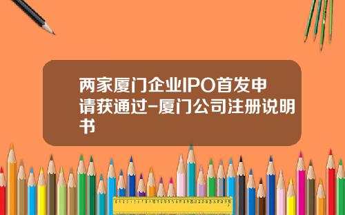 两家厦门企业IPO首发申请获通过-厦门公司注册说明书