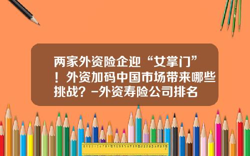 两家外资险企迎“女掌门”！外资加码中国市场带来哪些挑战？-外资寿险公司排名