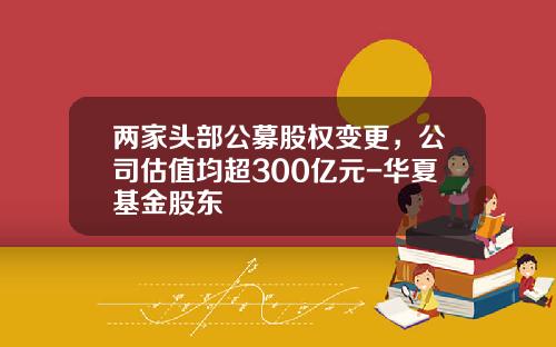 两家头部公募股权变更，公司估值均超300亿元-华夏基金股东