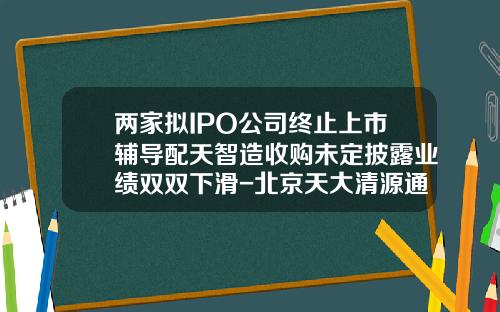两家拟IPO公司终止上市辅导配天智造收购未定披露业绩双双下滑-北京天大清源通信科技股份有限公司招聘信息