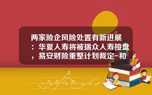 两家险企风险处置有新进展：华夏人寿将被瑞众人寿接盘，易安财险重整计划裁定-和瑞资产管理有限公司
