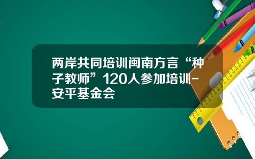 两岸共同培训闽南方言“种子教师”120人参加培训-安平基金会