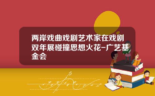 两岸戏曲戏剧艺术家在戏剧双年展碰撞思想火花-广艺基金会