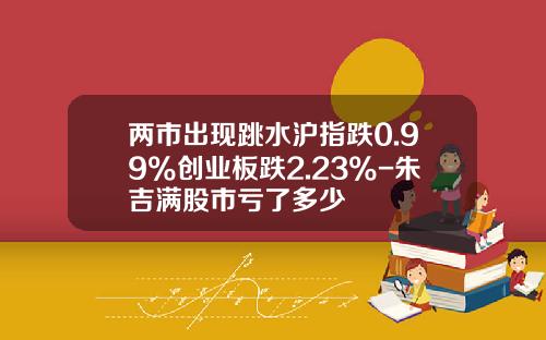 两市出现跳水沪指跌0.99%创业板跌2.23%-朱吉满股市亏了多少