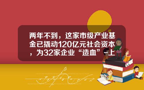 两年不到，这家市级产业基金已撬动120亿元社会资本，为32家企业“造血”-上海产业基金