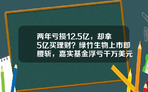 两年亏损12.5亿，却拿5亿买理财？绿竹生物上市即腰斩，嘉实基金浮亏千万美元-基金理财骗局