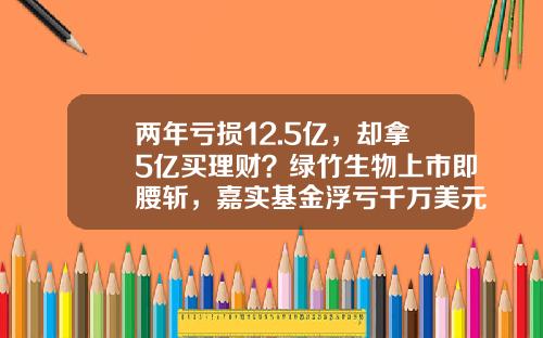 两年亏损12.5亿，却拿5亿买理财？绿竹生物上市即腰斩，嘉实基金浮亏千万美元-有限基金
