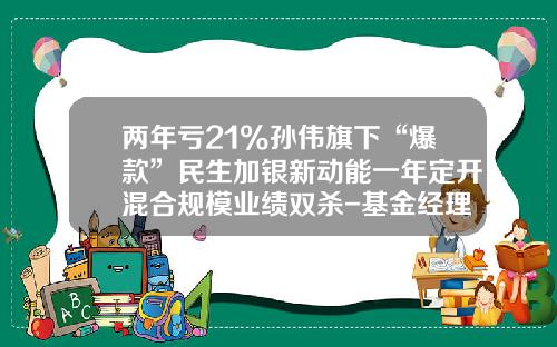 两年亏21%孙伟旗下“爆款”民生加银新动能一年定开混合规模业绩双杀-基金经理孙伟