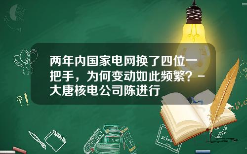两年内国家电网换了四位一把手，为何变动如此频繁？-大唐核电公司陈进行