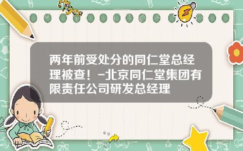 两年前受处分的同仁堂总经理被查！-北京同仁堂集团有限责任公司研发总经理