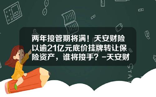 两年接管期将满！天安财险以逾21亿元底价挂牌转让保险资产，谁将接手？-天安财产保险股份有限公司可靠不