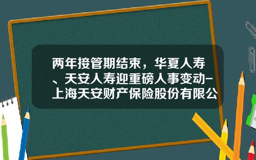 两年接管期结束，华夏人寿、天安人寿迎重磅人事变动-上海天安财产保险股份有限公司
