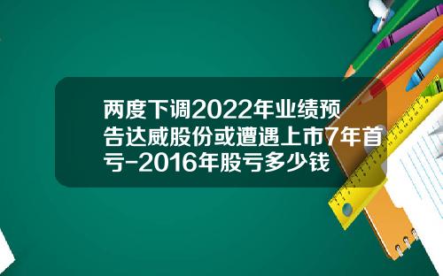 两度下调2022年业绩预告达威股份或遭遇上市7年首亏-2016年股亏多少钱
