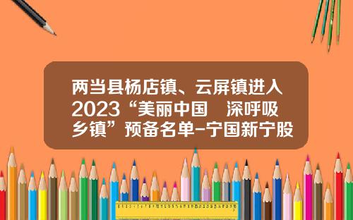 两当县杨店镇、云屏镇进入2023“美丽中国•深呼吸乡镇”预备名单-宁国新宁股份股票代码是多少