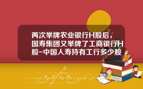 两次举牌农业银行H股后，国寿集团又举牌了工商银行H股-中国人寿持有工行多少股份