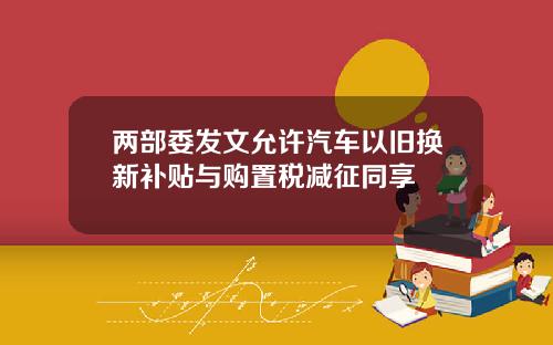 两部委发文允许汽车以旧换新补贴与购置税减征同享