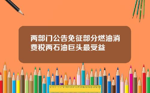 两部门公告免征部分燃油消费税两石油巨头最受益
