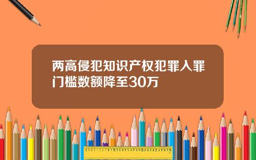 两高侵犯知识产权犯罪入罪门槛数额降至30万