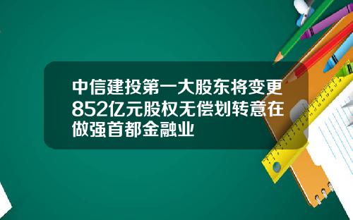 中信建投第一大股东将变更852亿元股权无偿划转意在做强首都金融业