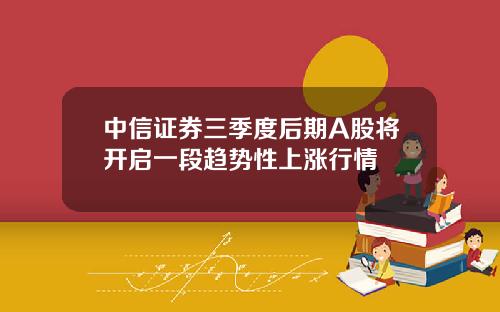 中信证券三季度后期A股将开启一段趋势性上涨行情