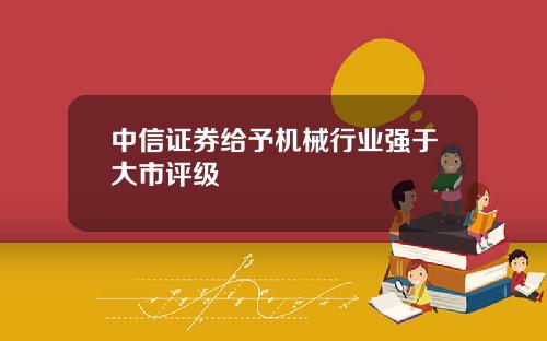 中信证券给予机械行业强于大市评级