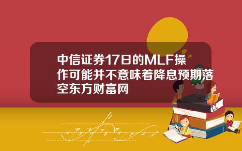 中信证券17日的MLF操作可能并不意味着降息预期落空东方财富网