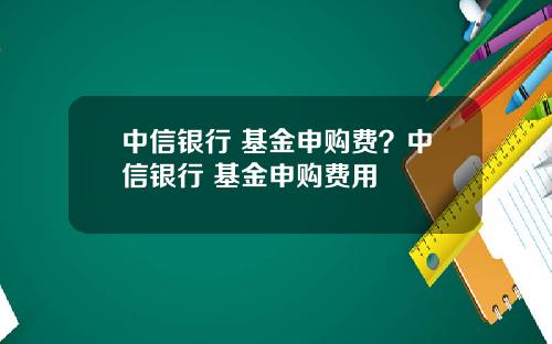 中信银行 基金申购费？中信银行 基金申购费用