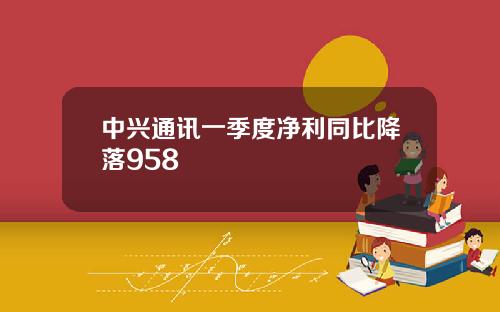 中兴通讯一季度净利同比降落958