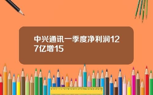 中兴通讯一季度净利润127亿增15