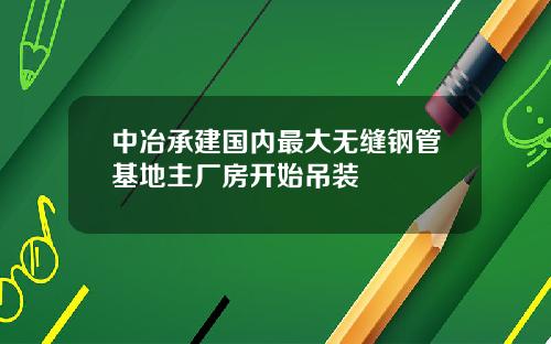 中冶承建国内最大无缝钢管基地主厂房开始吊装