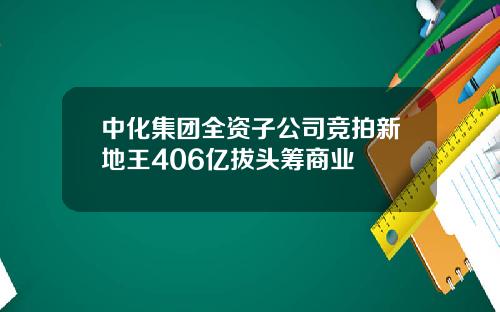 中化集团全资子公司竞拍新地王406亿拔头筹商业