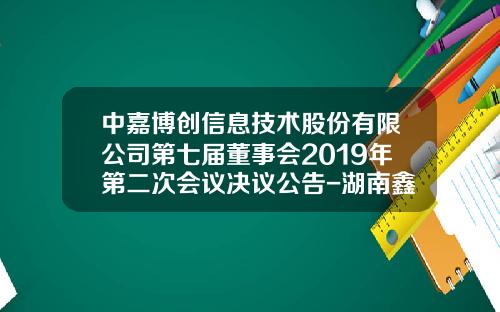 中嘉博创信息技术股份有限公司第七届董事会2019年第二次会议决议公告-湖南鑫华非融资性担保有限公司