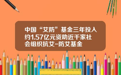 中国“艾防”基金三年投入约1.57亿元资助近千家社会组织抗艾-防艾基金