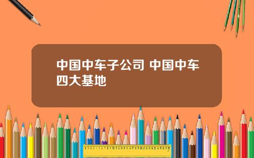 中国中车子公司 中国中车四大基地