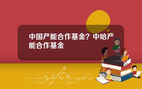 中国产能合作基金？中哈产能合作基金