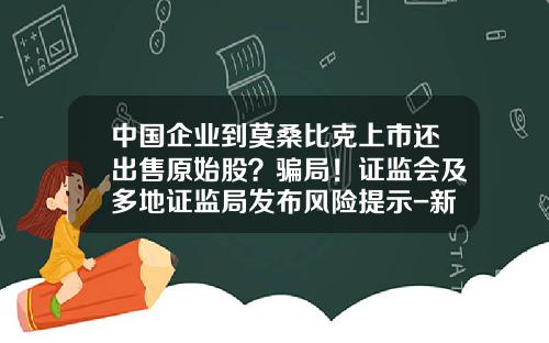 中国企业到莫桑比克上市还出售原始股？骗局！证监会及多地证监局发布风险提示-新型股票骗局大全新闻资讯